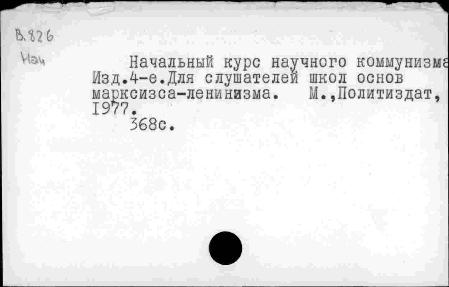 ﻿ми Мэм
Начальный курс научного коммунизм Изд.4-е.Для слушателей школ основ ма^ксизса-ленинизма. М.»Политиздат, 368с.